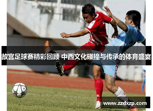 故宫足球赛精彩回顾 中西文化碰撞与传承的体育盛宴